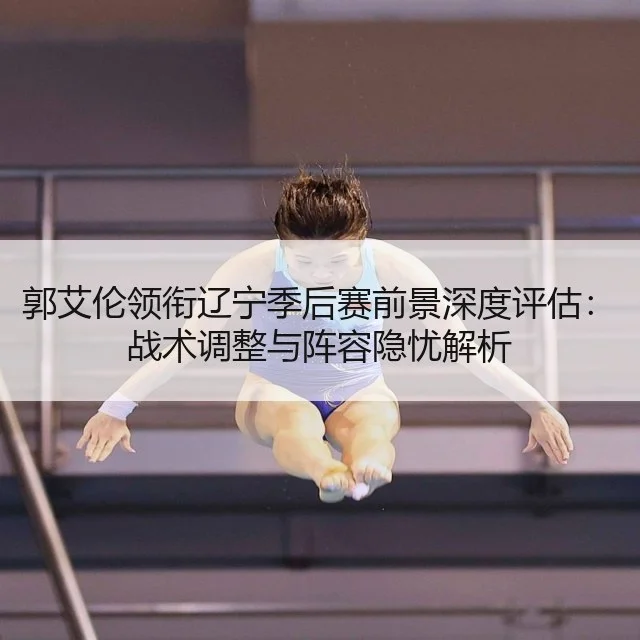 郭艾伦领衔辽宁季后赛前景深度评估：战术调整与阵容隐忧解析